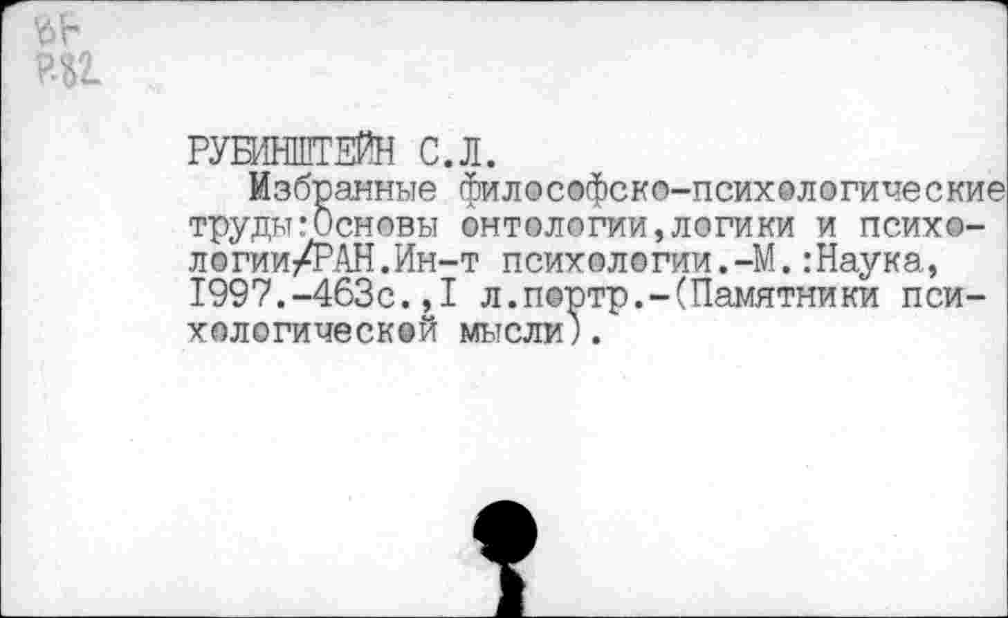 ﻿РУБИНШТЕЙН С.Л.
Избранные философско-психологические труды:Основы онтологии,логики и псих©-логии/РАН.Ин-т психологии.-М.:Наука, 1997.-463с.,I л.портр.-(Памятники психологической мысли).